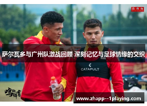 萨尔瓦多与广州队激战回顾 深刻记忆与足球情缘的交织