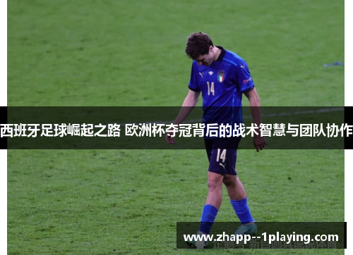 西班牙足球崛起之路 欧洲杯夺冠背后的战术智慧与团队协作