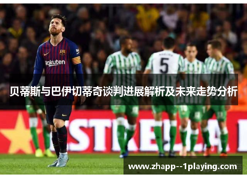贝蒂斯与巴伊切蒂奇谈判进展解析及未来走势分析
