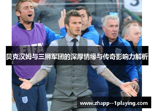 贝克汉姆与三狮军团的深厚情缘与传奇影响力解析